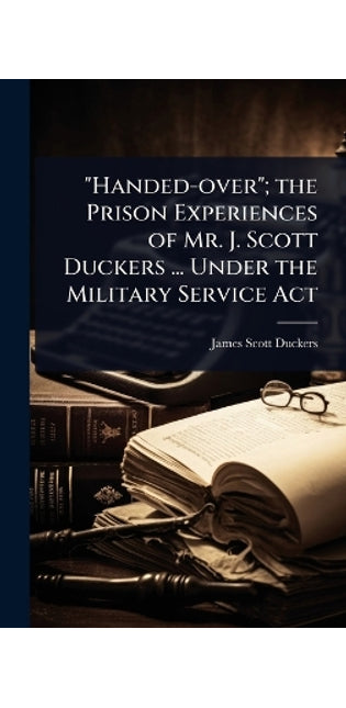 "Handed-over"; the Prison Experiences of Mr. J. Scott Duckers ... Under the Military Service Act