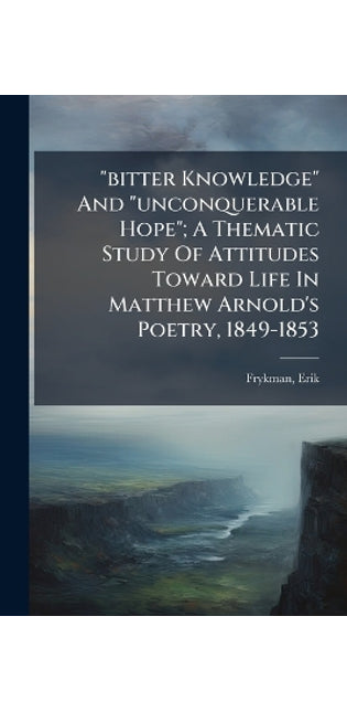 "bitter Knowledge" And "unconquerable Hope"; A Thematic Study Of Attitudes Toward Life In Matthew Arnold's Poetry, 1849-1853