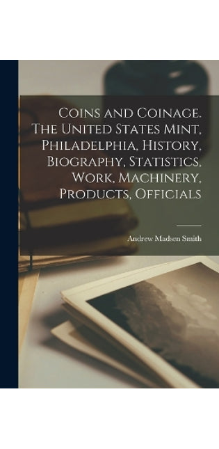 Coins and Coinage. The United States Mint, Philadelphia, History, Biography, Statistics, Work, Machinery, Products, Officials