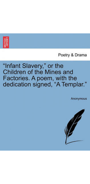 "Infant Slavery," or the Children of the Mines and Factories. a Poem, with the Dedication Signed, "A Templar."