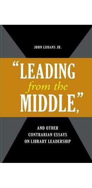"Leading from the Middle," and Other Contrarian Essays on Library Leadership