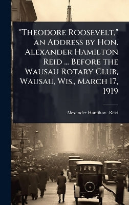 "Theodore Roosevelt," an Address by Hon. Alexander Hamilton Reid ... Before the Wausau Rotary Club, Wausau, Wis., March 17, 1919