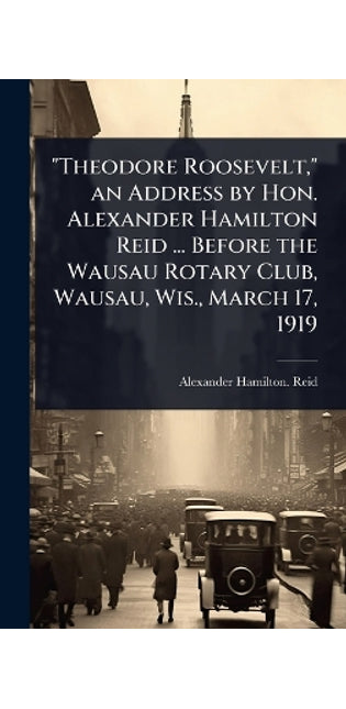 "Theodore Roosevelt," an Address by Hon. Alexander Hamilton Reid ... Before the Wausau Rotary Club, Wausau, Wis., March 17, 1919