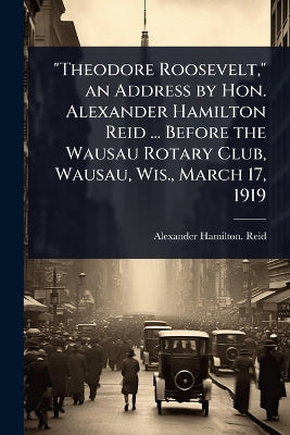 "Theodore Roosevelt," an Address by Hon. Alexander Hamilton Reid ... Before the Wausau Rotary Club, Wausau, Wis., March 17, 1919