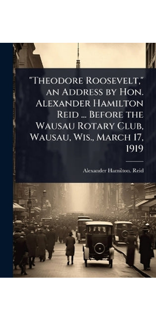 "Theodore Roosevelt," an Address by Hon. Alexander Hamilton Reid ... Before the Wausau Rotary Club, Wausau, Wis., March 17, 1919