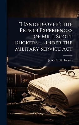 "Handed-over"; the Prison Experiences of Mr. J. Scott Duckers ... Under the Military Service Act
