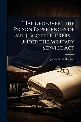 "Handed-over"; the Prison Experiences of Mr. J. Scott Duckers ... Under the Military Service Act