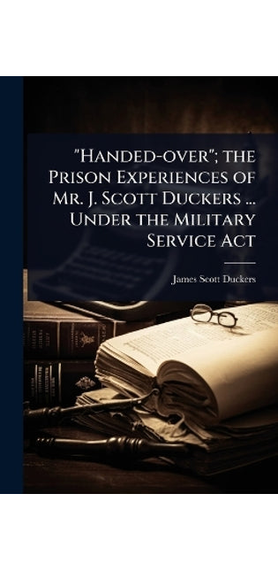"Handed-over"; the Prison Experiences of Mr. J. Scott Duckers ... Under the Military Service Act