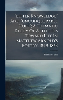 "bitter Knowledge" And "unconquerable Hope"; A Thematic Study Of Attitudes Toward Life In Matthew Arnold's Poetry, 1849-1853