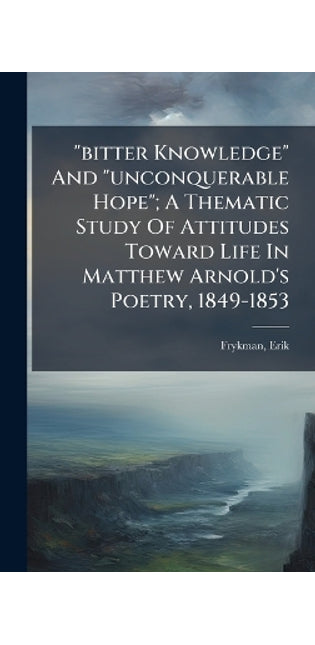 "bitter Knowledge" And "unconquerable Hope"; A Thematic Study Of Attitudes Toward Life In Matthew Arnold's Poetry, 1849-1853