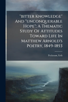 "bitter Knowledge" And "unconquerable Hope"; A Thematic Study Of Attitudes Toward Life In Matthew Arnold's Poetry, 1849-1853