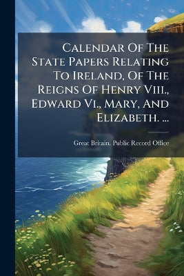 Calendar Of The State Papers Relating To Ireland, Of The Reigns Of Henry Viii., Edward Vi., Mary, And Elizabeth. ...