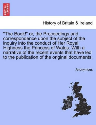 "The Book!" Or, the Proceedings and Correspondence Upon the Subject of the Inquiry Into the Conduct of Her Royal Highness the Princess of Wales. with a Narrative of the Recent Events That Have Led to the Publication of the Original Documents.