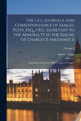 Life, Journals, and Correspondence of Samuel Pepys, Esq., F.R.S., Secretary to the Admiralty in the Reigns of Charles II and James Ii