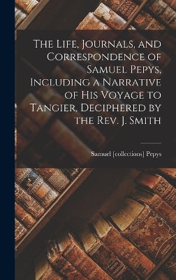 Life, Journals, and Correspondence of Samuel Pepys, Including a Narrative of His Voyage to Tangier, Deciphered by the Rev. J. Smith