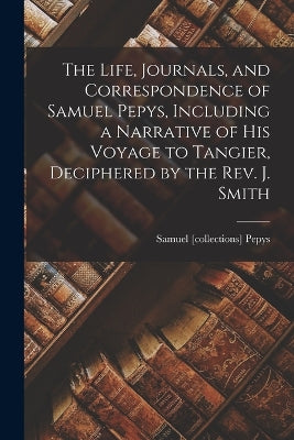 Life, Journals, and Correspondence of Samuel Pepys, Including a Narrative of His Voyage to Tangier, Deciphered by the Rev. J. Smith