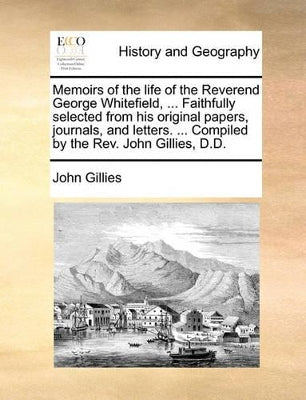Memoirs of the Life of the Reverend George Whitefield, ... Faithfully Selected from His Original Papers, Journals, and Letters. ... Compiled by the REV. John Gillies, D.D.