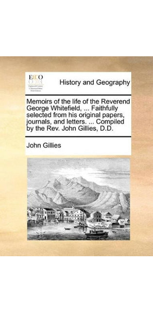 Memoirs of the Life of the Reverend George Whitefield, ... Faithfully Selected from His Original Papers, Journals, and Letters. ... Compiled by the REV. John Gillies, D.D.