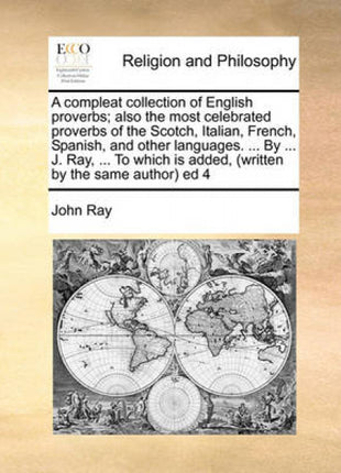 Compleat Collection of English Proverbs; Also the Most Celebrated Proverbs of the Scotch, Italian, French, Spanish, and Other Languages. ... by ... J. Ray, ... to Which Is Added, (Written by the Same Author) Ed 4