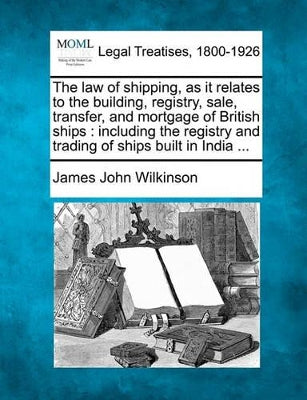 Law of Shipping, as It Relates to the Building, Registry, Sale, Transfer, and Mortgage of British Ships