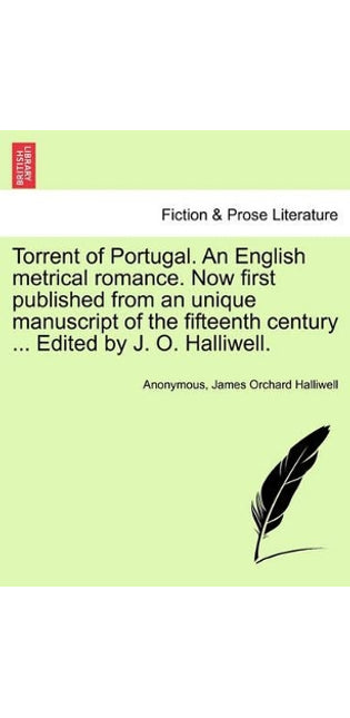 Torrent of Portugal. an English Metrical Romance. Now First Published from an Unique Manuscript of the Fifteenth Century ... Edited by J. O. Halliwell.