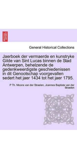 Jaerboek Der Vermaerde En Kunstryke Gilde Van Sint Lucas Binnen de Stad Antwerpen, Behelzende de Gedenkweerdigste Geschiedenissen in Dit Genootschap Voorgevallen Sedert Het Jaer 1434 Tot Het Jaer 1795.