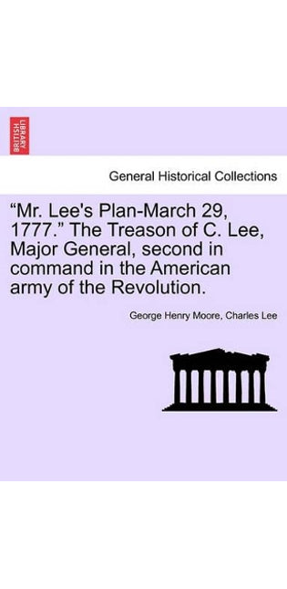 "Mr. Lee's Plan-March 29, 1777." the Treason of C. Lee, Major General, Second in Command in the American Army of the Revolution.
