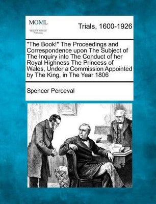 "The Book!" the Proceedings and Correspondence Upon the Subject of the Inquiry Into the Conduct of Her Royal Highness the Princess of Wales, Under a Commission Appointed by the King, in the Year 1806