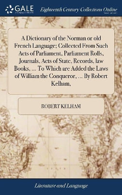 Dictionary of the Norman or old French Language; Collected From Such Acts of Parliament, Parliament Rolls, Journals, Acts of State, Records, law Books, ... To Which are Added the Laws of William the Conqueror, ... By Robert Kelham,