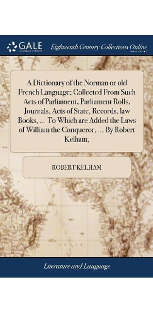 Dictionary of the Norman or old French Language; Collected From Such Acts of Parliament, Parliament Rolls, Journals, Acts of State, Records, law Books, ... To Which are Added the Laws of William the Conqueror, ... By Robert Kelham,