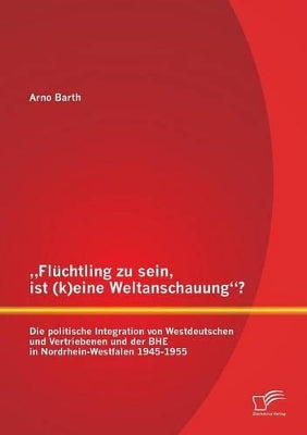 "Flüchtling zu sein, ist (k)eine Weltanschauung? Die politische Integration von Westdeutschen und Vertriebenen und der BHE in Nordrhein-Westfalen 1945-1955