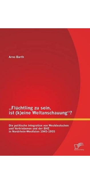 "Flüchtling zu sein, ist (k)eine Weltanschauung? Die politische Integration von Westdeutschen und Vertriebenen und der BHE in Nordrhein-Westfalen 1945-1955