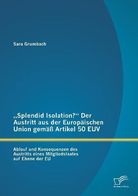 "Splendid Isolation? Der Austritt aus der Europäischen Union gemäß Artikel 50 EUV. Ablauf und Konsequenzen des Austritts eines Mitgliedstaates auf Ebene der EU