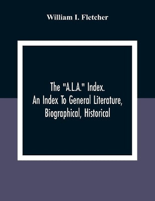 "A.L.A." Index. An Index To General Literature, Biographical, Historical, And Literary Essays And Sketches, Reports And Publications Of Boards And Societies Dealing With Education, Health, Labor, Charities And Corrections
